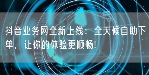 抖音业务网全新上线：全天候自助下单，让你的体验更顺畅!