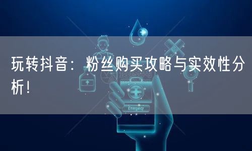 玩转抖音：粉丝购买攻略与实效性分析！