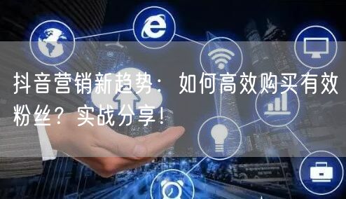 抖音营销新趋势：如何高效购买有效粉丝？实战分享！