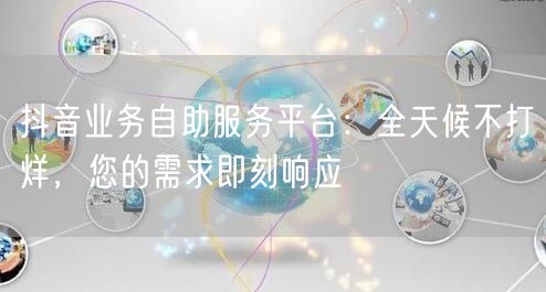 抖音业务自助服务平台：全天候不打烊，您的需求即刻响应