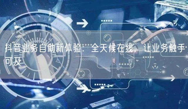 抖音业务自助新体验：全天候在线，让业务触手可及