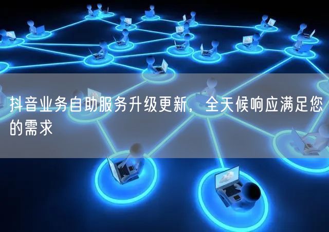 抖音业务自助服务升级更新，全天候响应满足您的需求