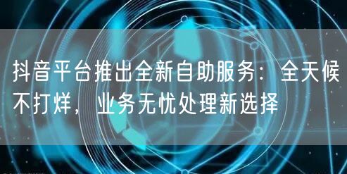 抖音平台推出全新自助服务：全天候不打烊，业务无忧处理新选择