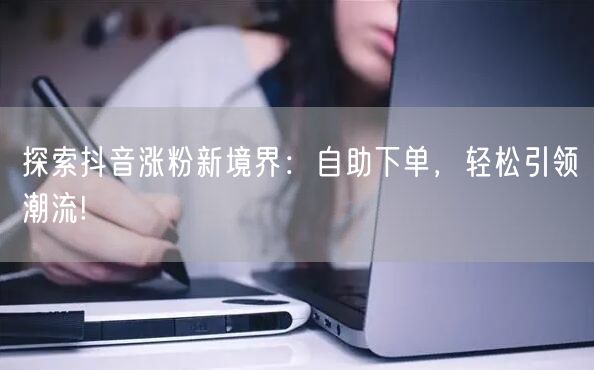 探索抖音涨粉新境界：自助下单，轻松引领潮流!