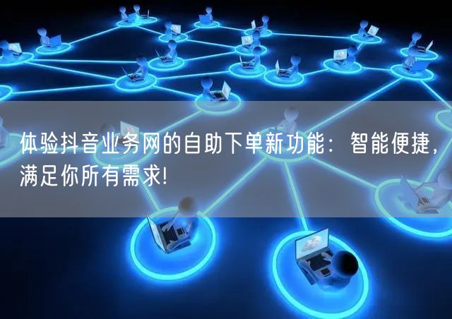 体验抖音业务网的自助下单新功能：智能便捷，满足你所有需求!