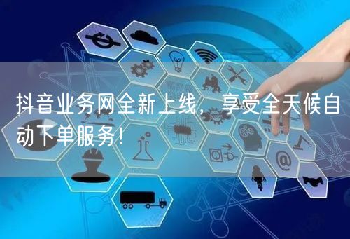 抖音业务网全新上线，享受全天候自动下单服务！