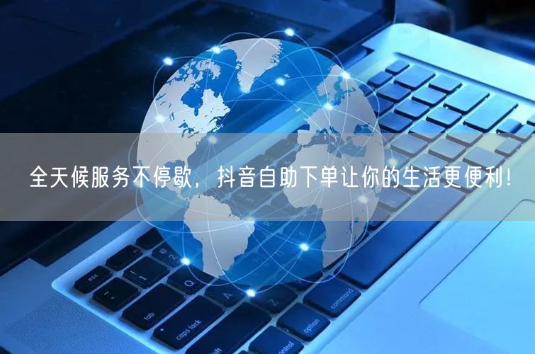 全天候服务不停歇，抖音自助下单让你的生活更便利！