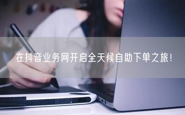 在抖音业务网开启全天候自助下单之旅！
