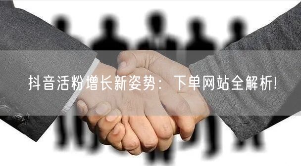 抖音活粉增长新姿势：下单网站全解析!