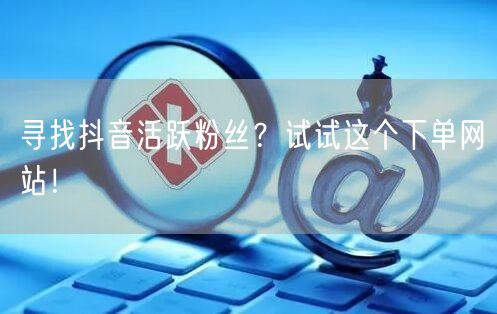 寻找抖音活跃粉丝？试试这个下单网站！