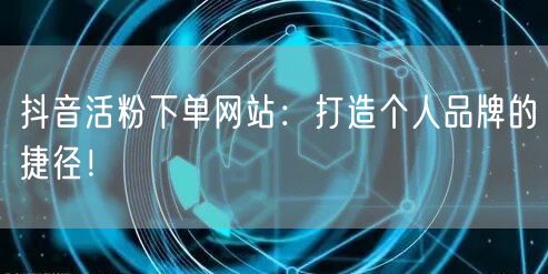 抖音活粉下单网站：打造个人品牌的捷径！