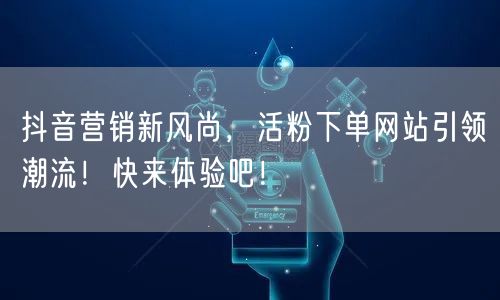 抖音营销新风尚，活粉下单网站引领潮流！快来体验吧！