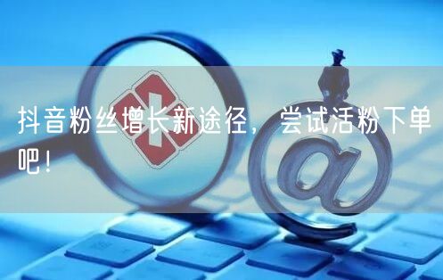 抖音粉丝增长新途径，尝试活粉下单吧！