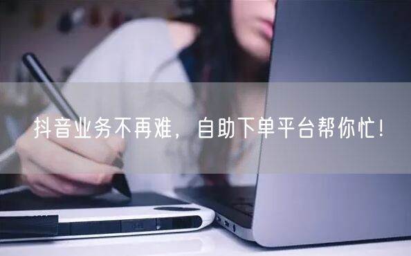 抖音业务不再难，自助下单平台帮你忙！