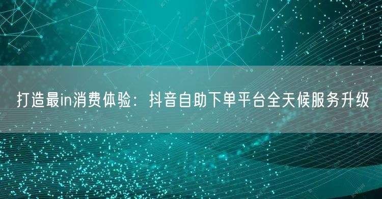 打造最in消费体验：抖音自助下单平台全天候服务升级