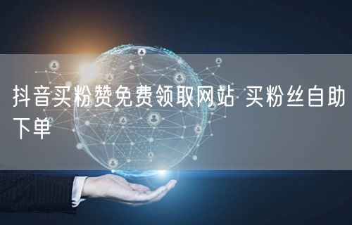 抖音买粉赞免费领取网站 买粉丝自助下单